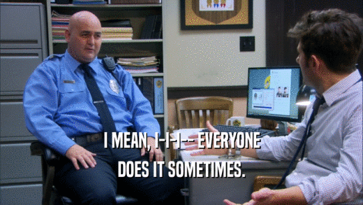 I MEAN, I-I-I-- EVERYONE DOES IT SOMETIMES. 