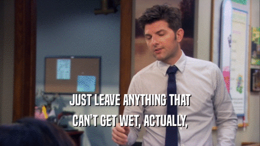 JUST LEAVE ANYTHING THAT CAN'T GET WET, ACTUALLY, 