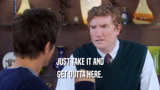 JUST TAKE IT AND GET OUTTA HERE. 