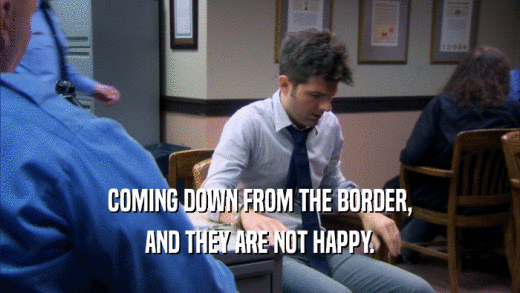 COMING DOWN FROM THE BORDER, AND THEY ARE NOT HAPPY. 