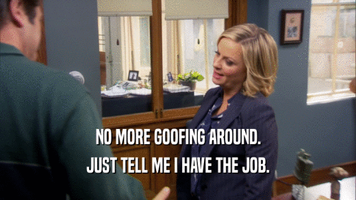 NO MORE GOOFING AROUND. JUST TELL ME I HAVE THE JOB. 