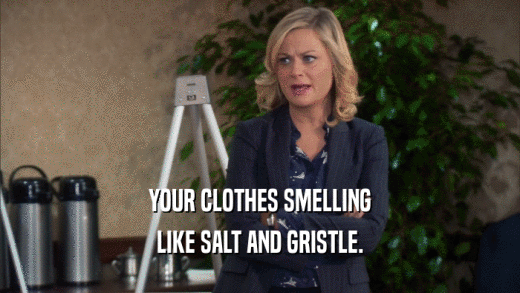 YOUR CLOTHES SMELLING LIKE SALT AND GRISTLE. 