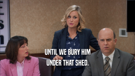 UNTIL WE BURY HIM UNDER THAT SHED. 
