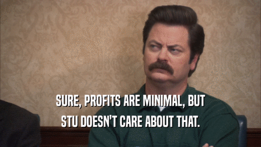 SURE, PROFITS ARE MINIMAL, BUT STU DOESN'T CARE ABOUT THAT. 