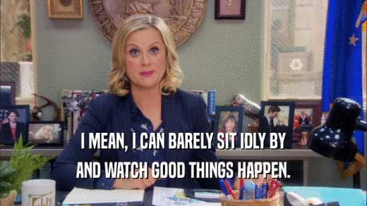 I MEAN, I CAN BARELY SIT IDLY BY AND WATCH GOOD THINGS HAPPEN. 
