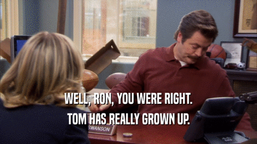 WELL, RON, YOU WERE RIGHT. TOM HAS REALLY GROWN UP. 