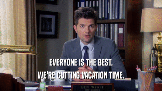 EVERYONE IS THE BEST. WE'RE CUTTING VACATION TIME. 