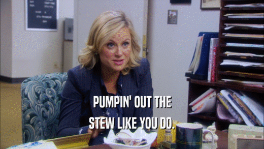 PUMPIN' OUT THE STEW LIKE YOU DO. 