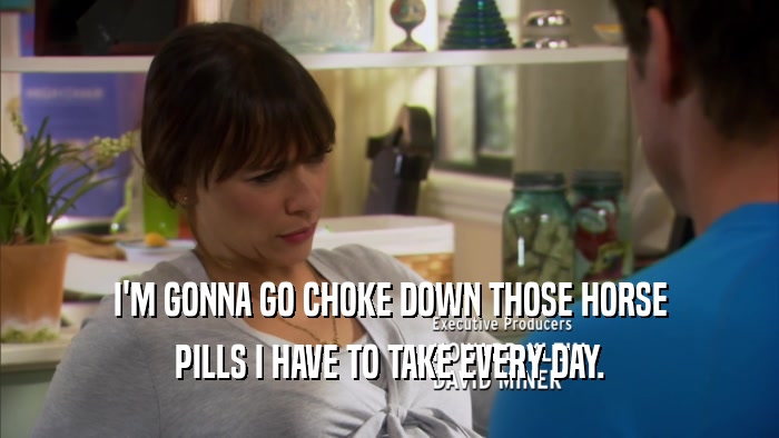 I'M GONNA GO CHOKE DOWN THOSE HORSE PILLS I HAVE TO TAKE EVERY DAY. 