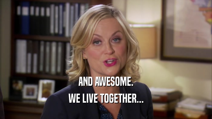 AND AWESOME. WE LIVE TOGETHER... 