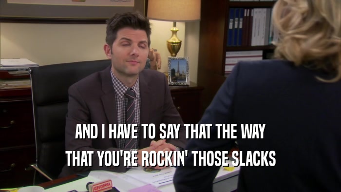 AND I HAVE TO SAY THAT THE WAY THAT YOU'RE ROCKIN' THOSE SLACKS 