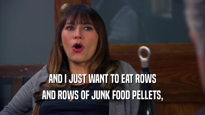 AND I JUST WANT TO EAT ROWS
 AND ROWS OF JUNK FOOD PELLETS,
 