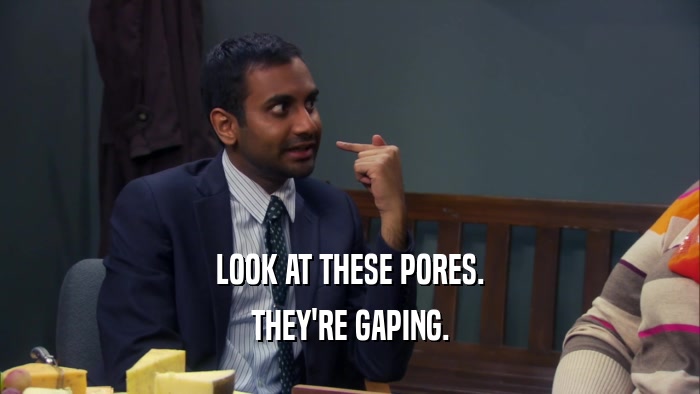 LOOK AT THESE PORES. THEY'RE GAPING. 