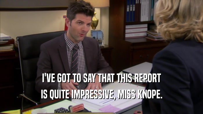 I'VE GOT TO SAY THAT THIS REPORT IS QUITE IMPRESSIVE, MISS KNOPE. 