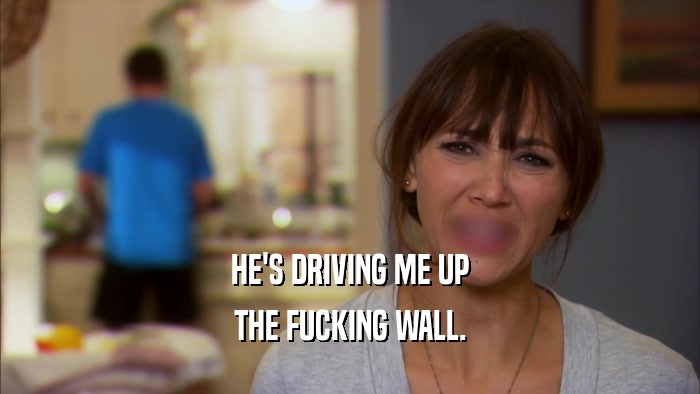 HE'S DRIVING ME UP THE FUCKING WALL. 