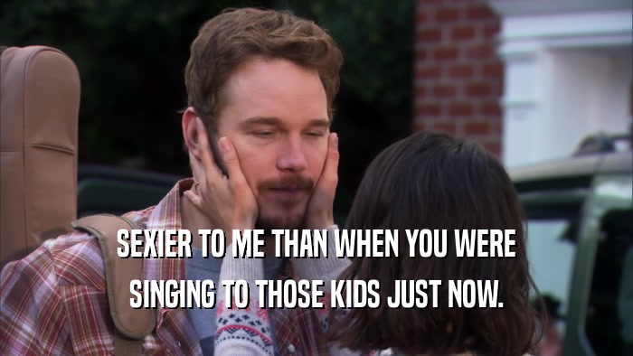 SEXIER TO ME THAN WHEN YOU WERE SINGING TO THOSE KIDS JUST NOW. 