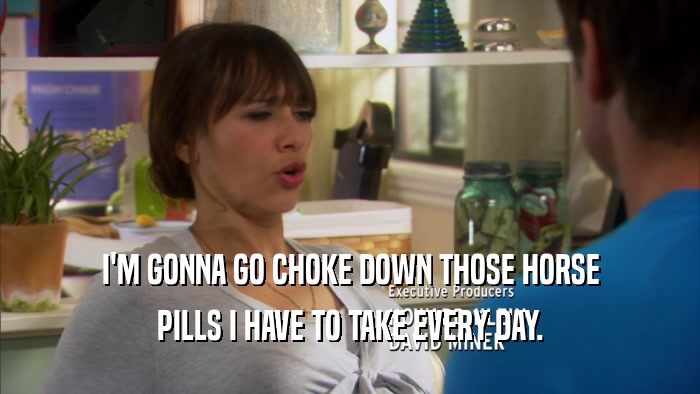 I'M GONNA GO CHOKE DOWN THOSE HORSE PILLS I HAVE TO TAKE EVERY DAY. 