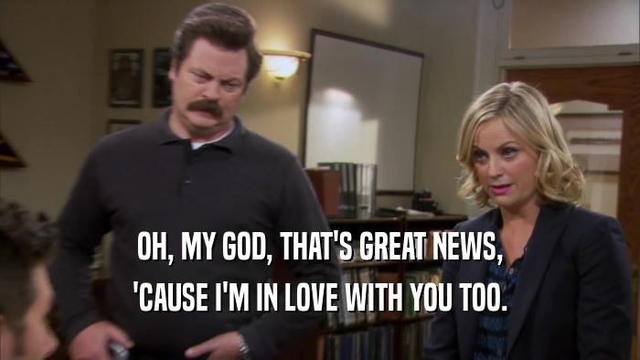 OH, MY GOD, THAT'S GREAT NEWS, 'CAUSE I'M IN LOVE WITH YOU TOO. 