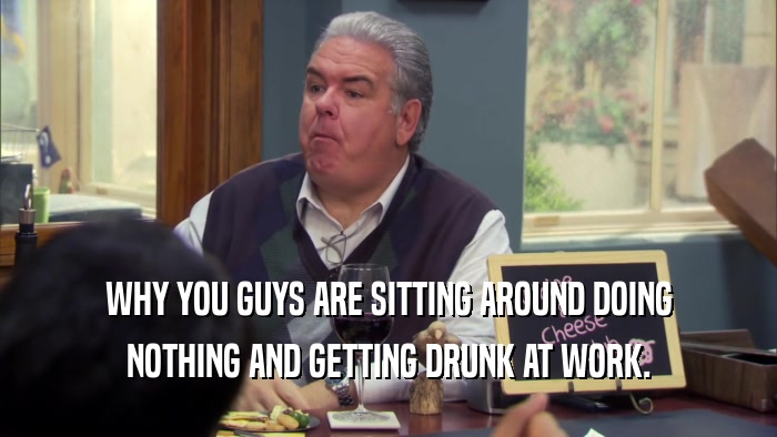 WHY YOU GUYS ARE SITTING AROUND DOING NOTHING AND GETTING DRUNK AT WORK. 