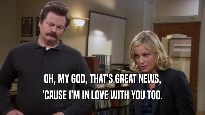 OH, MY GOD, THAT'S GREAT NEWS, 'CAUSE I'M IN LOVE WITH YOU TOO. 