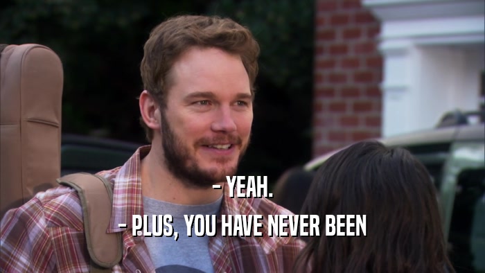 - YEAH. - PLUS, YOU HAVE NEVER BEEN 