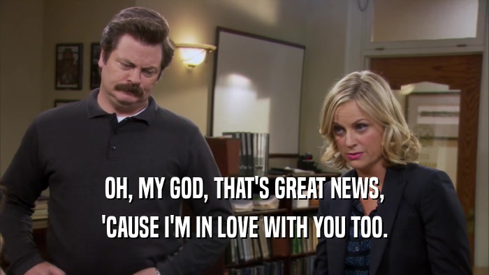 OH, MY GOD, THAT'S GREAT NEWS, 'CAUSE I'M IN LOVE WITH YOU TOO. 