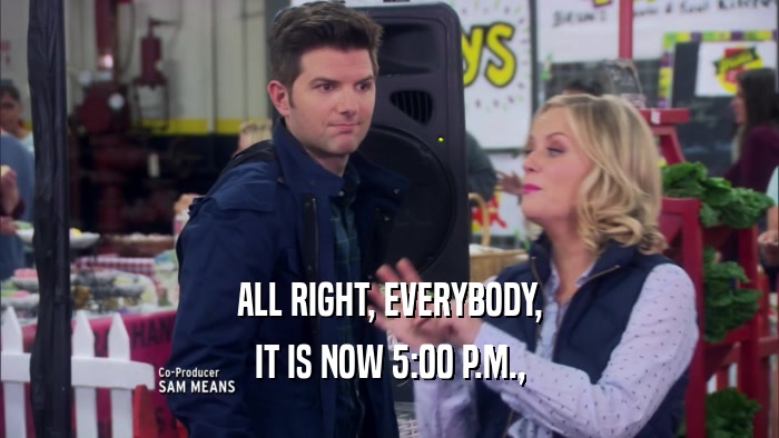 ALL RIGHT, EVERYBODY, IT IS NOW 5:00 P.M., 