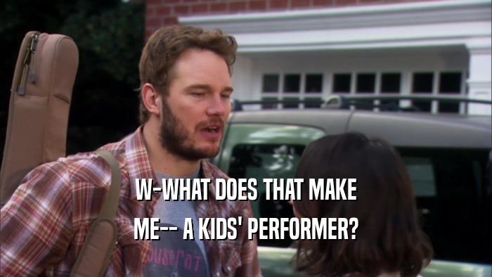 W-WHAT DOES THAT MAKE ME-- A KIDS' PERFORMER? 