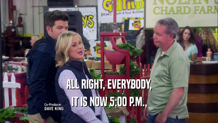 ALL RIGHT, EVERYBODY, IT IS NOW 5:00 P.M., 