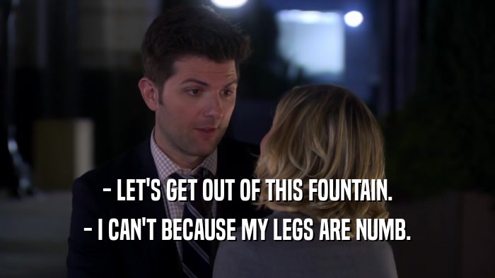 - LET'S GET OUT OF THIS FOUNTAIN.
 - I CAN'T BECAUSE MY LEGS ARE NUMB.
 
