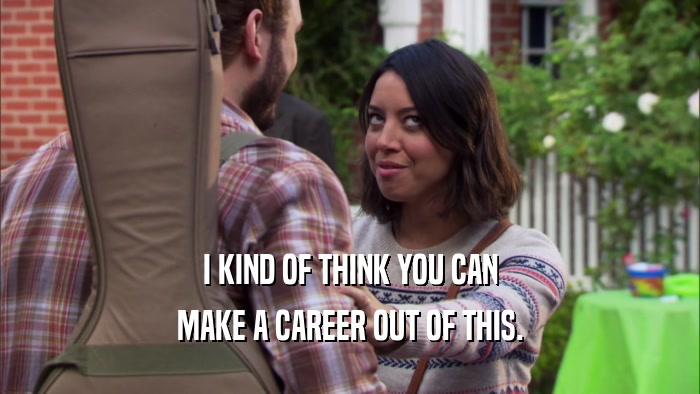 I KIND OF THINK YOU CAN MAKE A CAREER OUT OF THIS. 