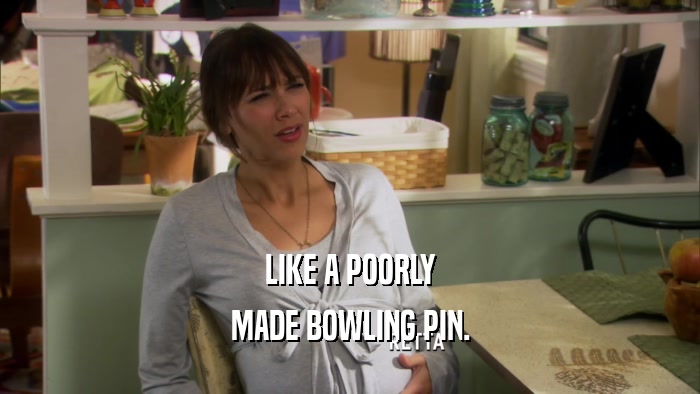 LIKE A POORLY MADE BOWLING PIN. 