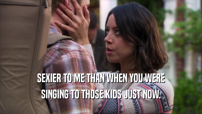 SEXIER TO ME THAN WHEN YOU WERE SINGING TO THOSE KIDS JUST NOW. 