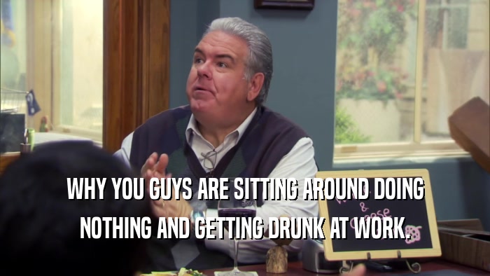 WHY YOU GUYS ARE SITTING AROUND DOING NOTHING AND GETTING DRUNK AT WORK. 