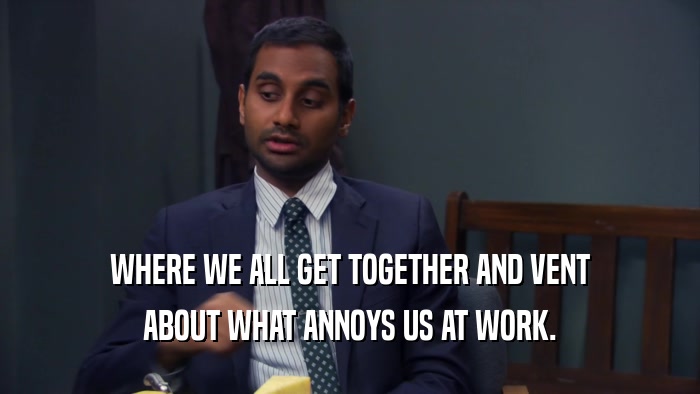 WHERE WE ALL GET TOGETHER AND VENT ABOUT WHAT ANNOYS US AT WORK. 