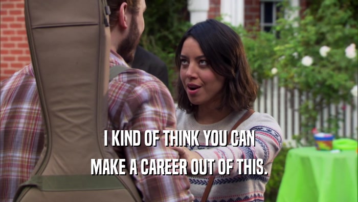 I KIND OF THINK YOU CAN MAKE A CAREER OUT OF THIS. 
