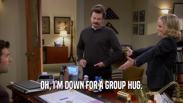 OH, I'M DOWN FOR A GROUP HUG.  