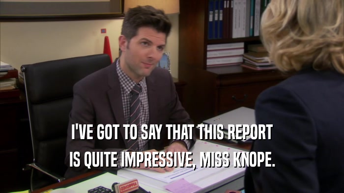 I'VE GOT TO SAY THAT THIS REPORT IS QUITE IMPRESSIVE, MISS KNOPE. 