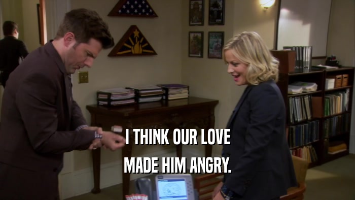 I THINK OUR LOVE MADE HIM ANGRY. 