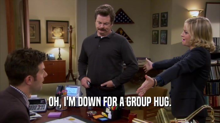 OH, I'M DOWN FOR A GROUP HUG.  