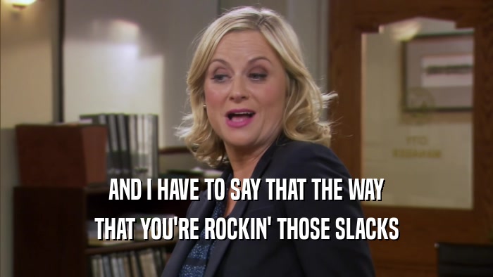 AND I HAVE TO SAY THAT THE WAY THAT YOU'RE ROCKIN' THOSE SLACKS 