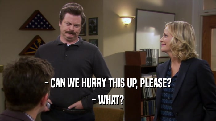 - CAN WE HURRY THIS UP, PLEASE? - WHAT? 