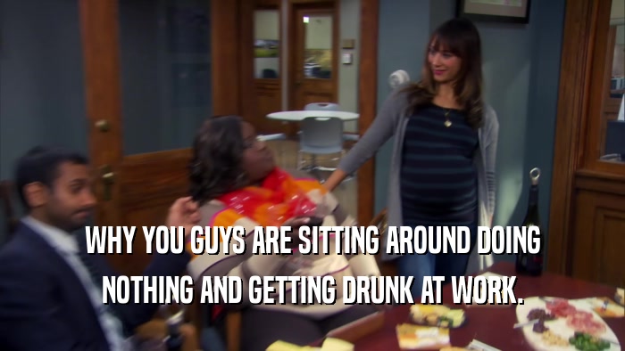 WHY YOU GUYS ARE SITTING AROUND DOING NOTHING AND GETTING DRUNK AT WORK. 