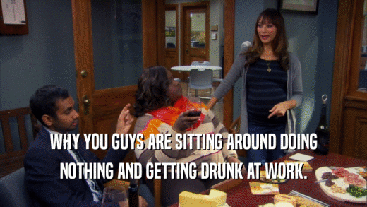 WHY YOU GUYS ARE SITTING AROUND DOING NOTHING AND GETTING DRUNK AT WORK. 