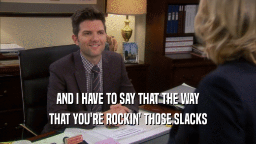AND I HAVE TO SAY THAT THE WAY THAT YOU'RE ROCKIN' THOSE SLACKS 