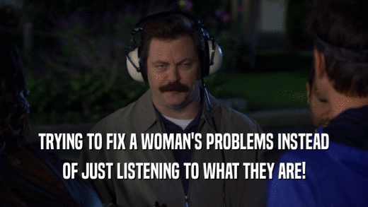 TRYING TO FIX A WOMAN'S PROBLEMS INSTEAD
 OF JUST LISTENING TO WHAT THEY ARE!
 