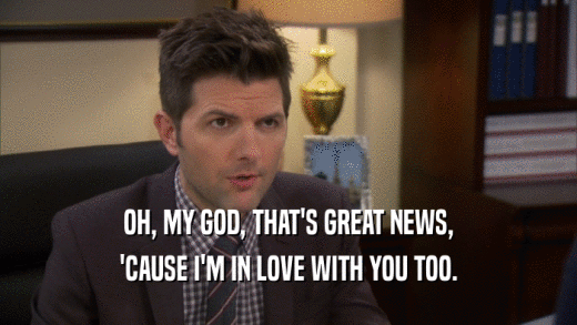 OH, MY GOD, THAT'S GREAT NEWS, 'CAUSE I'M IN LOVE WITH YOU TOO. 