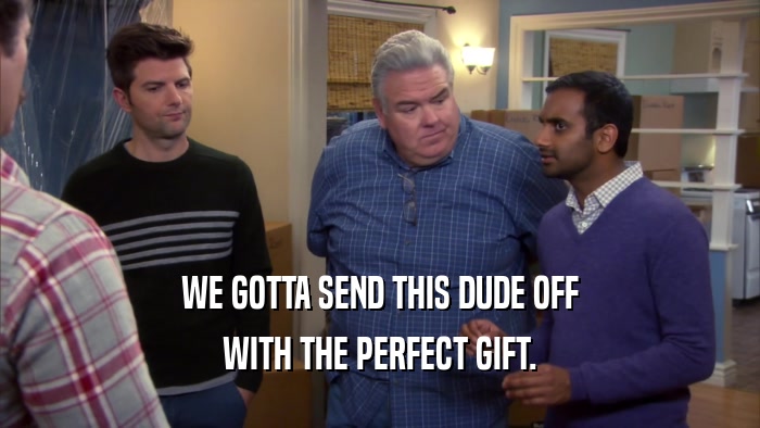 WE GOTTA SEND THIS DUDE OFF WITH THE PERFECT GIFT. 