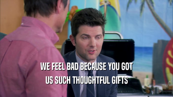 WE FEEL BAD BECAUSE YOU GOT US SUCH THOUGHTFUL GIFTS 