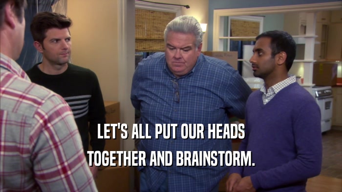 LET'S ALL PUT OUR HEADS TOGETHER AND BRAINSTORM. 